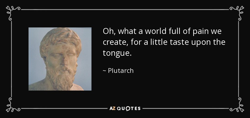 Oh, what a world full of pain we create, for a little taste upon the tongue. - Plutarch