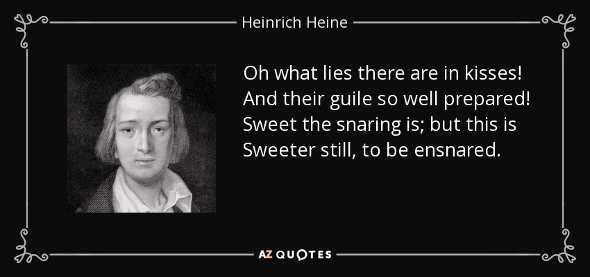 Oh what lies there are in kisses! And their guile so well prepared! Sweet the snaring is; but this is Sweeter still, to be ensnared. - Heinrich Heine