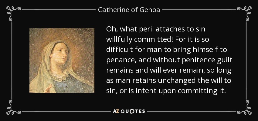 Oh, what peril attaches to sin willfully committed! For it is so difficult for man to bring himself to penance, and without penitence guilt remains and will ever remain, so long as man retains unchanged the will to sin, or is intent upon committing it. - Catherine of Genoa