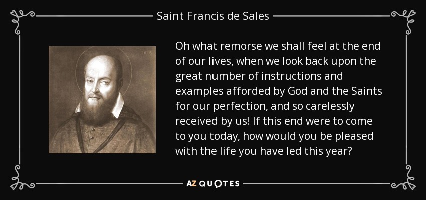 Oh what remorse we shall feel at the end of our lives, when we look back upon the great number of instructions and examples afforded by God and the Saints for our perfection, and so carelessly received by us! If this end were to come to you today, how would you be pleased with the life you have led this year? - Saint Francis de Sales