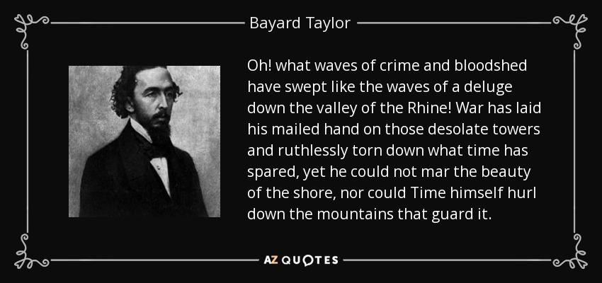 Oh! what waves of crime and bloodshed have swept like the waves of a deluge down the valley of the Rhine! War has laid his mailed hand on those desolate towers and ruthlessly torn down what time has spared, yet he could not mar the beauty of the shore, nor could Time himself hurl down the mountains that guard it. - Bayard Taylor
