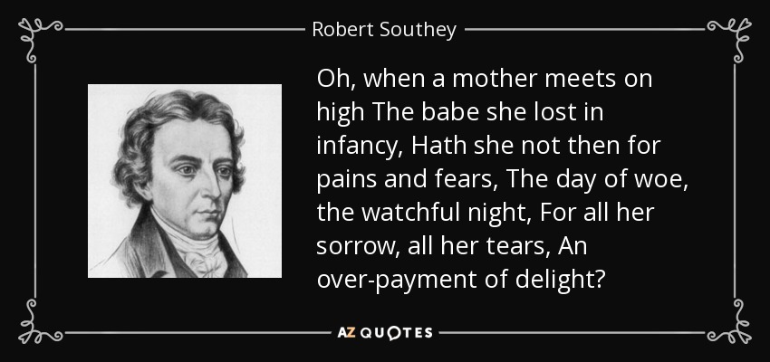 Oh, when a mother meets on high The babe she lost in infancy, Hath she not then for pains and fears, The day of woe, the watchful night, For all her sorrow, all her tears, An over-payment of delight? - Robert Southey