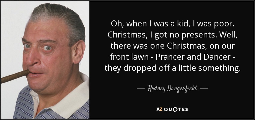 Oh, when I was a kid, I was poor. Christmas, I got no presents. Well, there was one Christmas, on our front lawn - Prancer and Dancer - they dropped off a little something. - Rodney Dangerfield