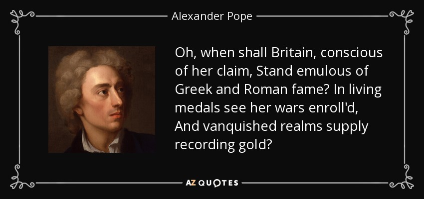 Oh, when shall Britain, conscious of her claim, Stand emulous of Greek and Roman fame? In living medals see her wars enroll'd, And vanquished realms supply recording gold? - Alexander Pope