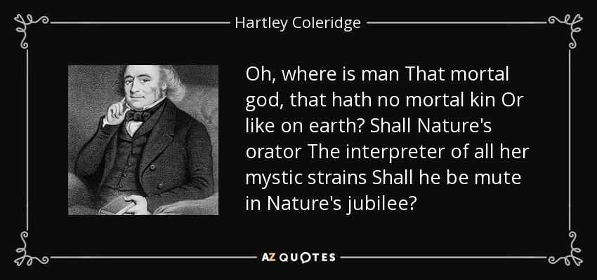 Oh, where is man That mortal god, that hath no mortal kin Or like on earth? Shall Nature's orator The interpreter of all her mystic strains Shall he be mute in Nature's jubilee? - Hartley Coleridge