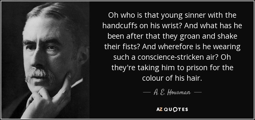 Oh who is that young sinner with the handcuffs on his wrist? And what has he been after that they groan and shake their fists? And wherefore is he wearing such a conscience-stricken air? Oh they're taking him to prison for the colour of his hair. - A. E. Housman