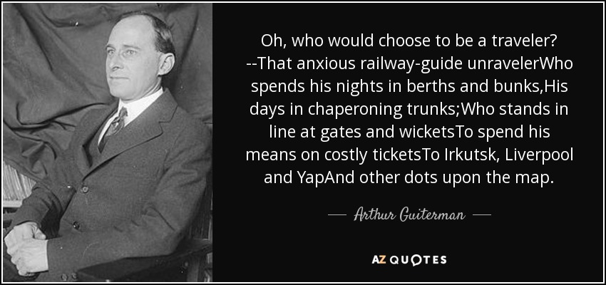 Oh, who would choose to be a traveler? --That anxious railway-guide unravelerWho spends his nights in berths and bunks,His days in chaperoning trunks;Who stands in line at gates and wicketsTo spend his means on costly ticketsTo Irkutsk, Liverpool and YapAnd other dots upon the map. - Arthur Guiterman