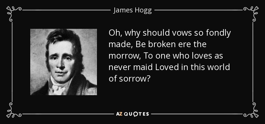 Oh, why should vows so fondly made, Be broken ere the morrow, To one who loves as never maid Loved in this world of sorrow? - James Hogg