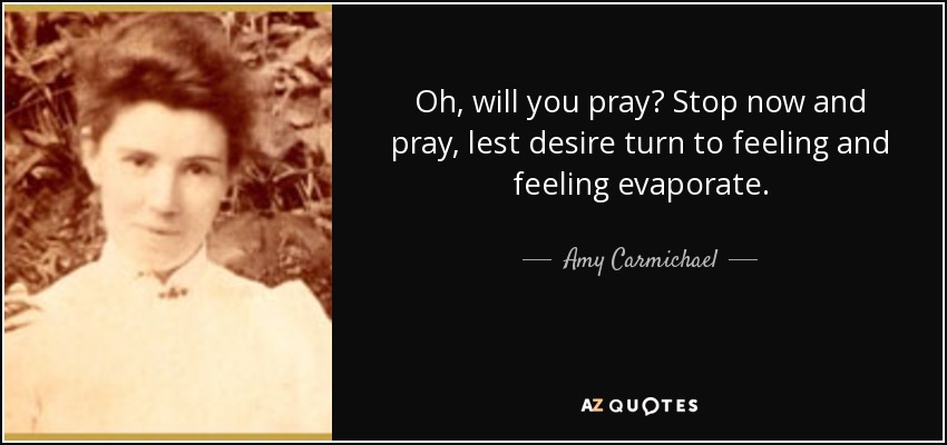 Oh, will you pray? Stop now and pray, lest desire turn to feeling and feeling evaporate. - Amy Carmichael