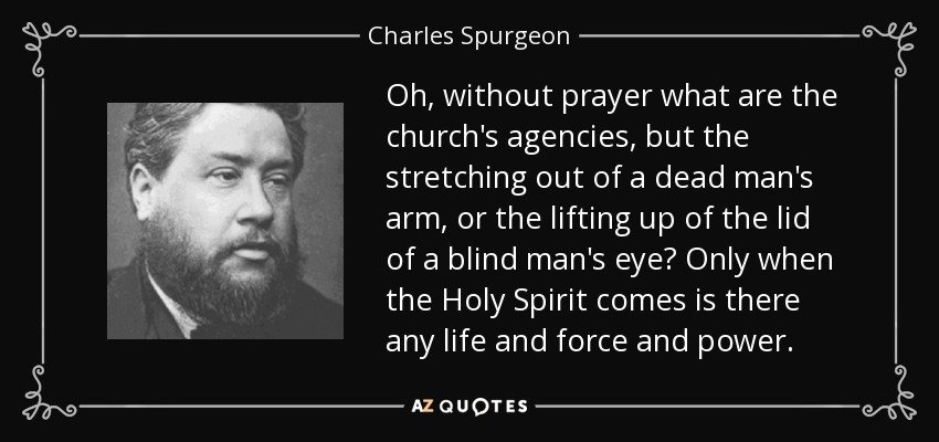 Oh, without prayer what are the church's agencies, but the stretching out of a dead man's arm, or the lifting up of the lid of a blind man's eye? Only when the Holy Spirit comes is there any life and force and power. - Charles Spurgeon