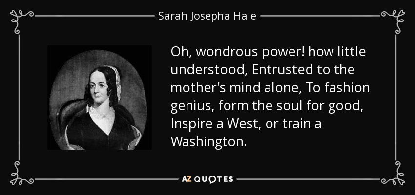 Oh, wondrous power! how little understood, Entrusted to the mother's mind alone, To fashion genius, form the soul for good, Inspire a West, or train a Washington. - Sarah Josepha Hale