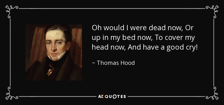 Oh would I were dead now, Or up in my bed now, To cover my head now, And have a good cry! - Thomas Hood