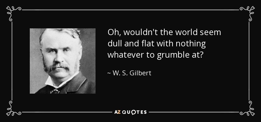 Oh, wouldn't the world seem dull and flat with nothing whatever to grumble at? - W. S. Gilbert