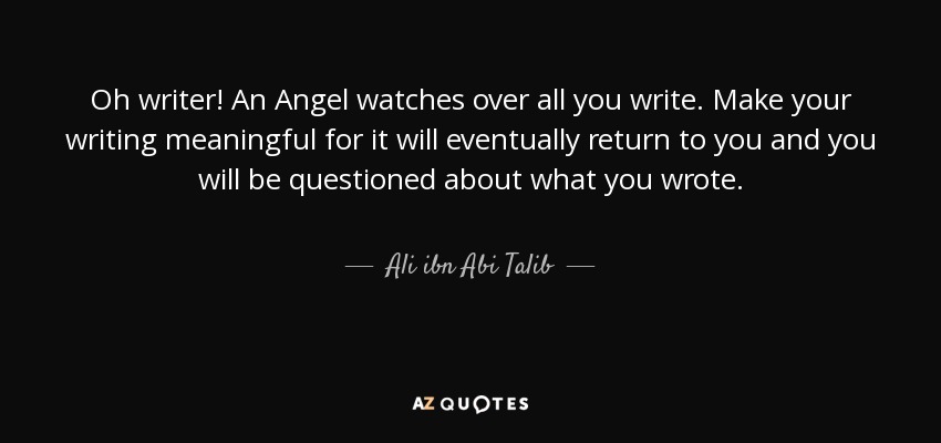 Oh writer! An Angel watches over all you write. Make your writing meaningful for it will eventually return to you and you will be questioned about what you wrote. - Ali ibn Abi Talib