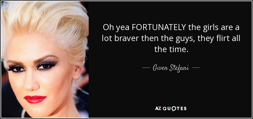 Oh yea FORTUNATELY the girls are a lot braver then the guys, they flirt all the time. - Gwen Stefani
