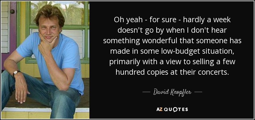 Oh yeah - for sure - hardly a week doesn't go by when I don't hear something wonderful that someone has made in some low-budget situation, primarily with a view to selling a few hundred copies at their concerts. - David Knopfler