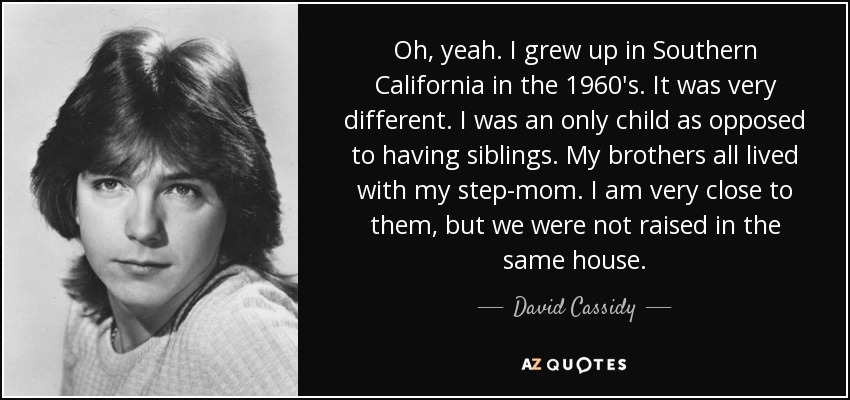 Oh, yeah. I grew up in Southern California in the 1960′s. It was very different. I was an only child as opposed to having siblings. My brothers all lived with my step-mom. I am very close to them, but we were not raised in the same house. - David Cassidy