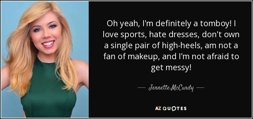 Oh yeah, I'm definitely a tomboy! I love sports, hate dresses, don't own a single pair of high-heels, am not a fan of makeup, and I'm not afraid to get messy! - Jennette McCurdy