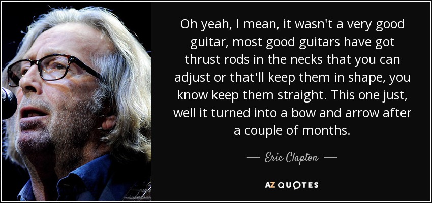 Oh yeah, I mean, it wasn't a very good guitar, most good guitars have got thrust rods in the necks that you can adjust or that'll keep them in shape, you know keep them straight. This one just, well it turned into a bow and arrow after a couple of months. - Eric Clapton