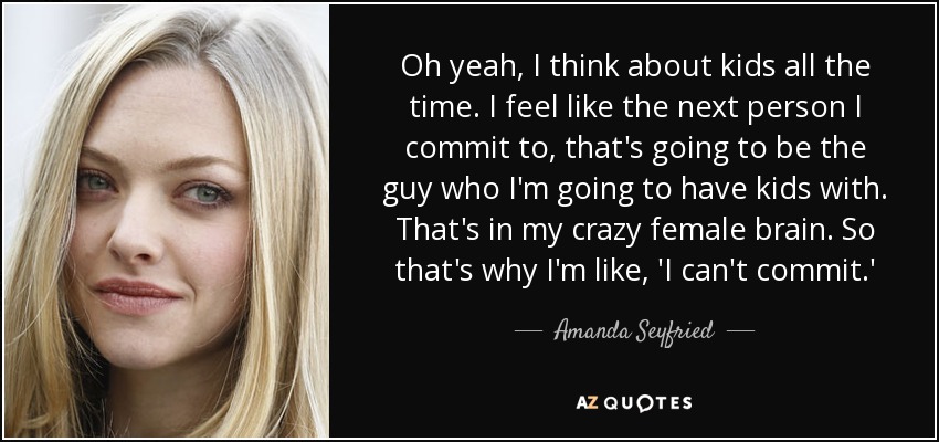 Oh yeah, I think about kids all the time. I feel like the next person I commit to, that's going to be the guy who I'm going to have kids with. That's in my crazy female brain. So that's why I'm like, 'I can't commit.' - Amanda Seyfried