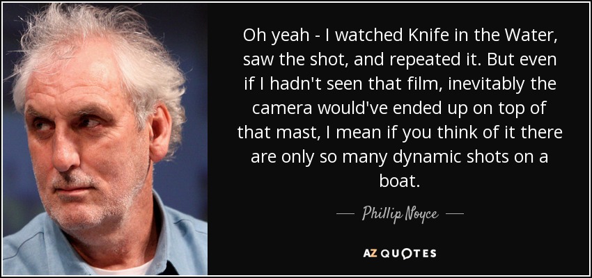 Oh yeah - I watched Knife in the Water, saw the shot, and repeated it. But even if I hadn't seen that film, inevitably the camera would've ended up on top of that mast, I mean if you think of it there are only so many dynamic shots on a boat. - Phillip Noyce