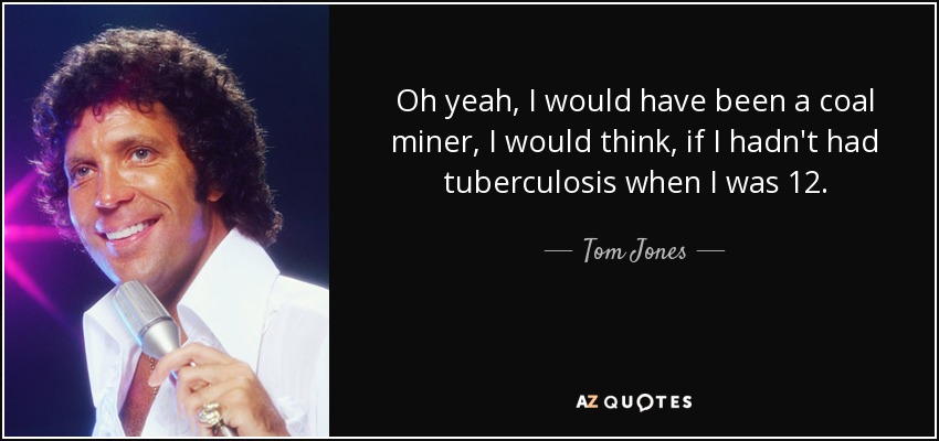 Oh yeah, I would have been a coal miner, I would think, if I hadn't had tuberculosis when I was 12. - Tom Jones