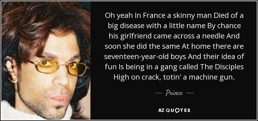 Oh yeah In France a skinny man Died of a big disease with a little name By chance his girlfriend came across a needle And soon she did the same At home there are seventeen-year-old boys And their idea of fun Is being in a gang called The Disciples High on crack, totin' a machine gun. - Prince