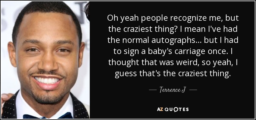 Oh yeah people recognize me, but the craziest thing? I mean I've had the normal autographs ... but I had to sign a baby's carriage once. I thought that was weird, so yeah, I guess that's the craziest thing. - Terrence J