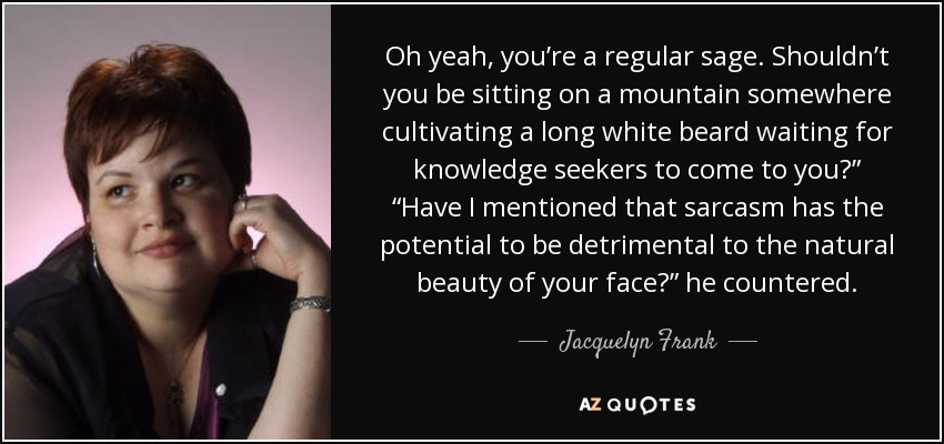 Oh yeah, you’re a regular sage. Shouldn’t you be sitting on a mountain somewhere cultivating a long white beard waiting for knowledge seekers to come to you?” “Have I mentioned that sarcasm has the potential to be detrimental to the natural beauty of your face?” he countered. - Jacquelyn Frank