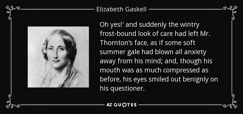 Oh yes!' and suddenly the wintry frost-bound look of care had left Mr. Thornton's face, as if some soft summer gale had blown all anxiety away from his mind; and, though his mouth was as much compressed as before, his eyes smiled out benignly on his questioner. - Elizabeth Gaskell
