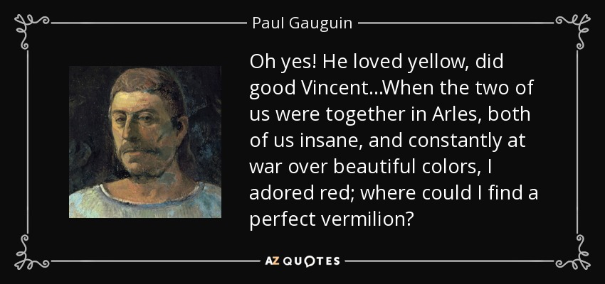 Oh yes! He loved yellow, did good Vincent...When the two of us were together in Arles, both of us insane, and constantly at war over beautiful colors, I adored red; where could I find a perfect vermilion? - Paul Gauguin