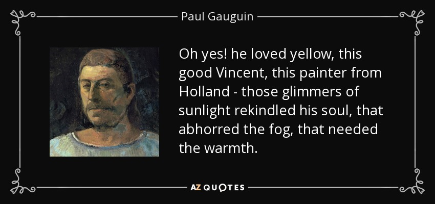 Oh yes! he loved yellow, this good Vincent, this painter from Holland - those glimmers of sunlight rekindled his soul, that abhorred the fog, that needed the warmth. - Paul Gauguin