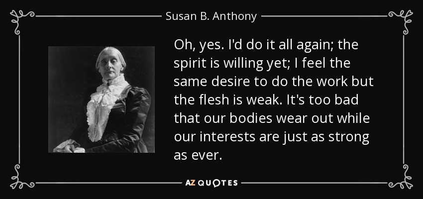 Oh, yes. I'd do it all again; the spirit is willing yet; I feel the same desire to do the work but the flesh is weak. It's too bad that our bodies wear out while our interests are just as strong as ever. - Susan B. Anthony