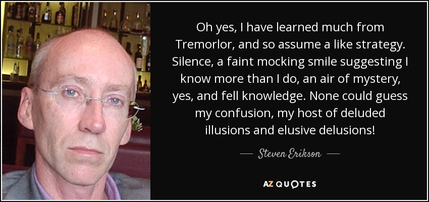 Oh yes, I have learned much from Tremorlor, and so assume a like strategy. Silence, a faint mocking smile suggesting I know more than I do, an air of mystery, yes, and fell knowledge. None could guess my confusion, my host of deluded illusions and elusive delusions! - Steven Erikson