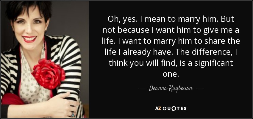 Oh, yes. I mean to marry him. But not because I want him to give me a life. I want to marry him to share the life I already have. The difference, I think you will find, is a significant one. - Deanna Raybourn