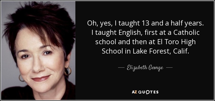 Oh, yes, I taught 13 and a half years. I taught English, first at a Catholic school and then at El Toro High School in Lake Forest, Calif. - Elizabeth George
