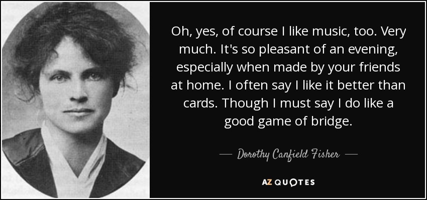 Oh, yes, of course I like music, too. Very much. It's so pleasant of an evening, especially when made by your friends at home. I often say I like it better than cards. Though I must say I do like a good game of bridge. - Dorothy Canfield Fisher