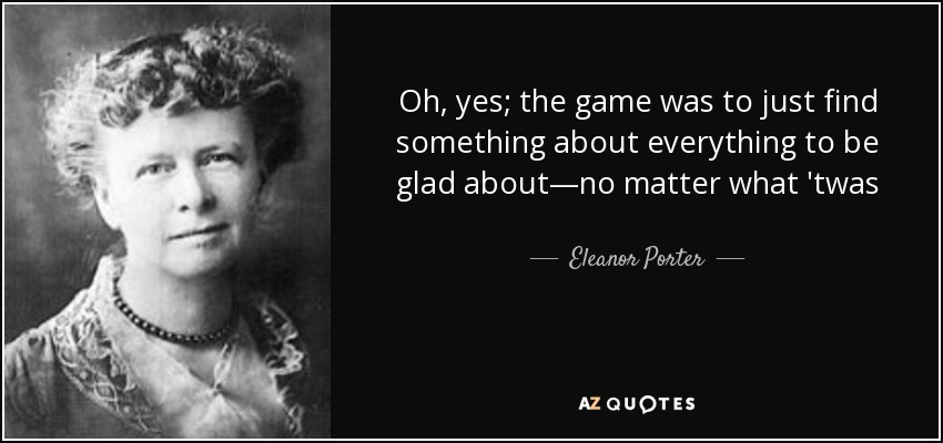 Oh, yes; the game was to just find something about everything to be glad about—no matter what 'twas - Eleanor Porter