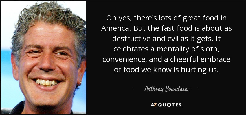 Oh yes, there's lots of great food in America. But the fast food is about as destructive and evil as it gets. It celebrates a mentality of sloth, convenience, and a cheerful embrace of food we know is hurting us. - Anthony Bourdain