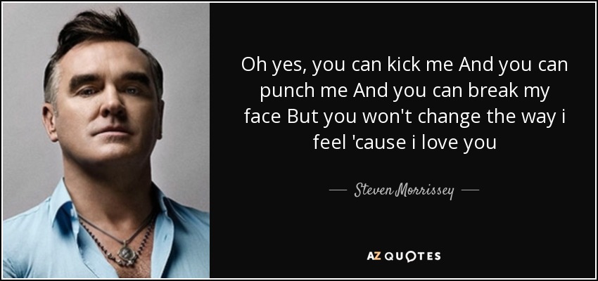 Oh yes, you can kick me And you can punch me And you can break my face But you won't change the way i feel 'cause i love you - Steven Morrissey