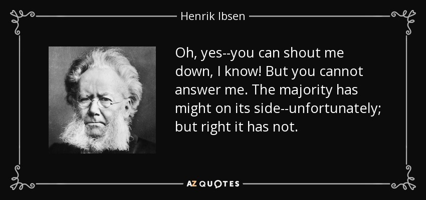Oh, yes--you can shout me down, I know! But you cannot answer me. The majority has might on its side--unfortunately; but right it has not. - Henrik Ibsen