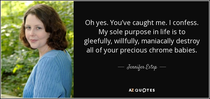 Oh yes. You’ve caught me. I confess. My sole purpose in life is to gleefully, willfully, maniacally destroy all of your precious chrome babies. - Jennifer Estep