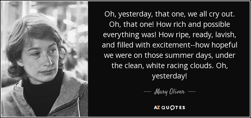 Oh, yesterday, that one, we all cry out. Oh, that one! How rich and possible everything was! How ripe, ready, lavish, and filled with excitement--how hopeful we were on those summer days, under the clean, white racing clouds. Oh, yesterday! - Mary Oliver