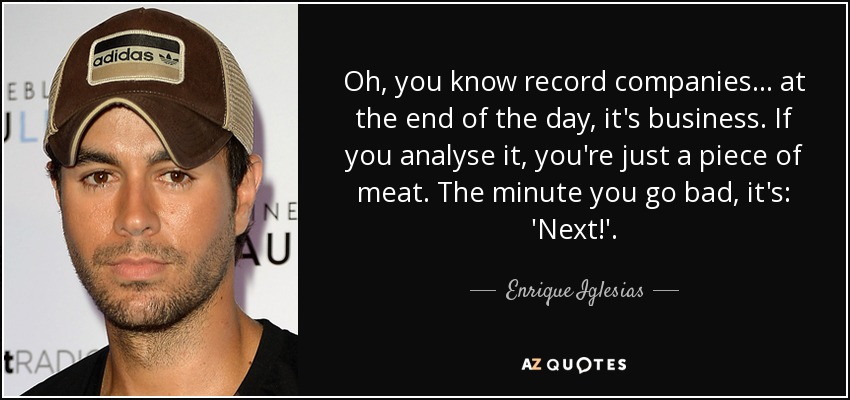 Oh, you know record companies. . . at the end of the day, it's business. If you analyse it, you're just a piece of meat. The minute you go bad, it's: 'Next!'. - Enrique Iglesias