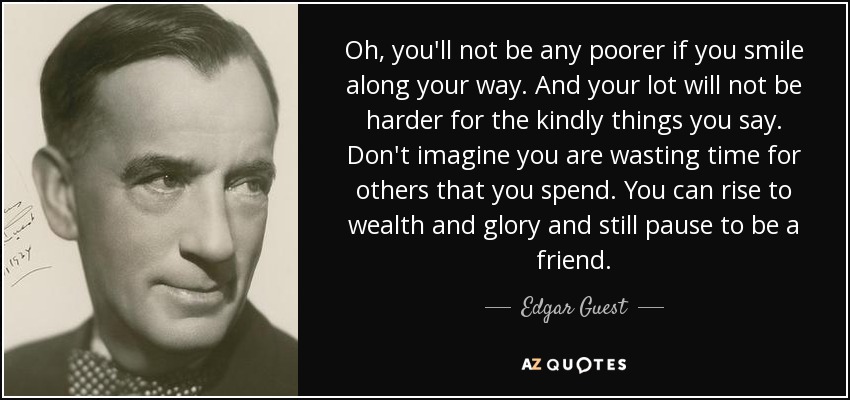 Oh, you'll not be any poorer if you smile along your way. And your lot will not be harder for the kindly things you say. Don't imagine you are wasting time for others that you spend. You can rise to wealth and glory and still pause to be a friend. - Edgar Guest