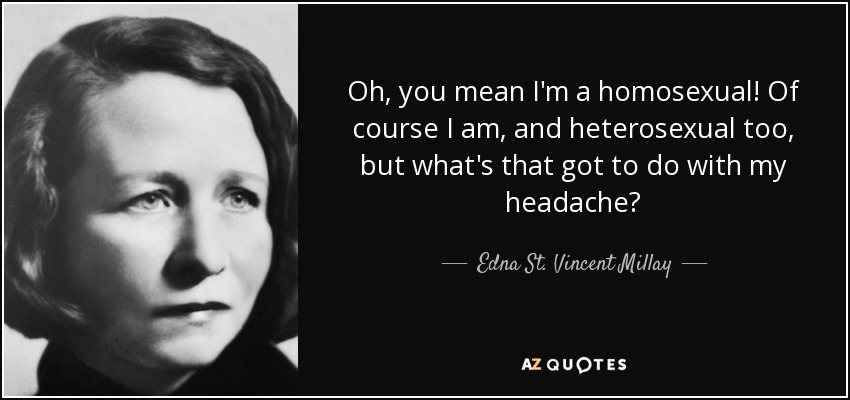 Oh, you mean I'm a homosexual! Of course I am, and heterosexual too, but what's that got to do with my headache? - Edna St. Vincent Millay