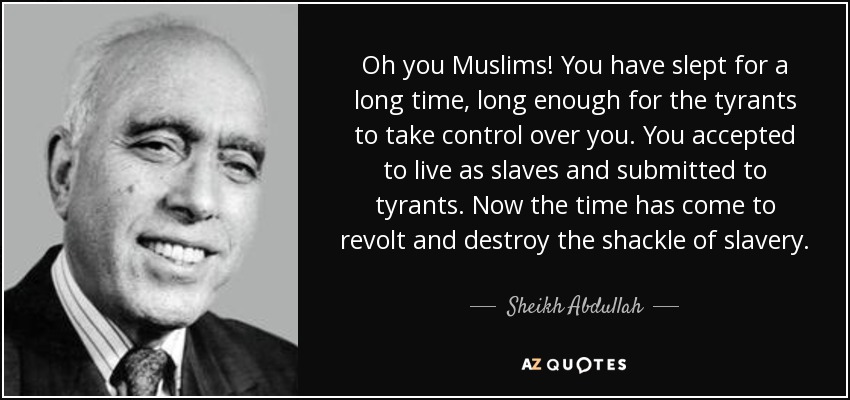 Oh you Muslims! You have slept for a long time, long enough for the tyrants to take control over you. You accepted to live as slaves and submitted to tyrants. Now the time has come to revolt and destroy the shackle of slavery. - Sheikh Abdullah