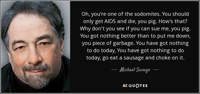 Oh, you're one of the sodomites. You should only get AIDS and die, you pig. How's that? Why don't you see if you can sue me, you pig. You got nothing better than to put me down, you piece of garbage. You have got nothing to do today, You have got nothing to do today, go eat a sausage and choke on it. - Michael Savage