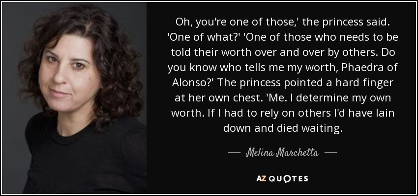 Oh, you're one of those,' the princess said. 'One of what?' 'One of those who needs to be told their worth over and over by others. Do you know who tells me my worth, Phaedra of Alonso?' The princess pointed a hard finger at her own chest. 'Me. I determine my own worth. If I had to rely on others I'd have lain down and died waiting. - Melina Marchetta