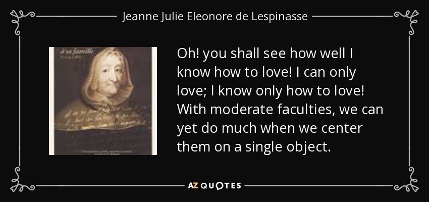 Oh! you shall see how well I know how to love! I can only love; I know only how to love! With moderate faculties, we can yet do much when we center them on a single object. - Jeanne Julie Eleonore de Lespinasse